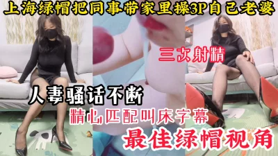 【最佳绿帽视角】上海绿帽把同事带到家里3P自己老婆，连射3次骚话不断